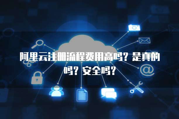 阿里云注册流程费用高吗?是真的吗?安全吗?