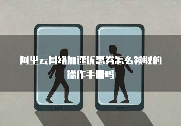 阿里云网络加速优惠券怎么领取的操作手册吗