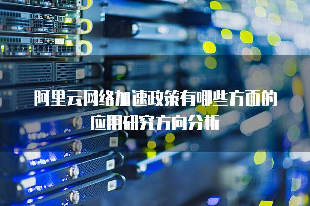 阿里云网络加速政策有哪些方面的应用研究方向分析