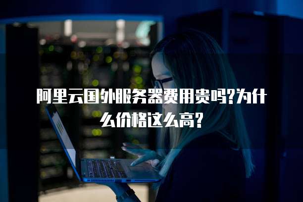 阿里云国外服务器费用贵吗?为什么价格这么高?