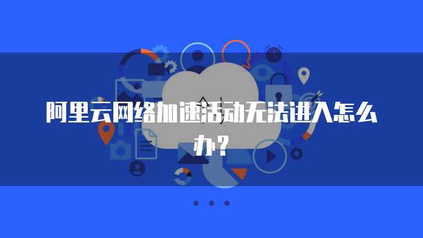 阿里云网络加速活动无法进入怎么办?