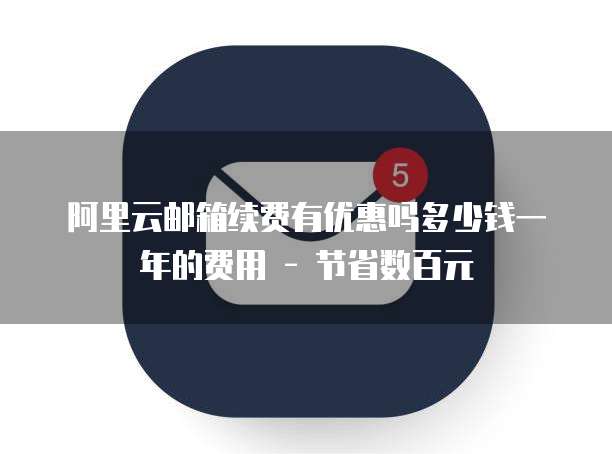 阿里云邮箱续费有优惠吗多少钱一年的费用 - 节省数百元