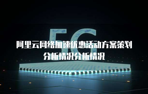 阿里云网络加速优惠活动方案策划分析情况分析情况