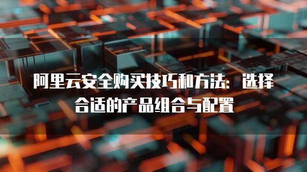 阿里云安全购买技巧和方法:选择合适的产品组合与配置