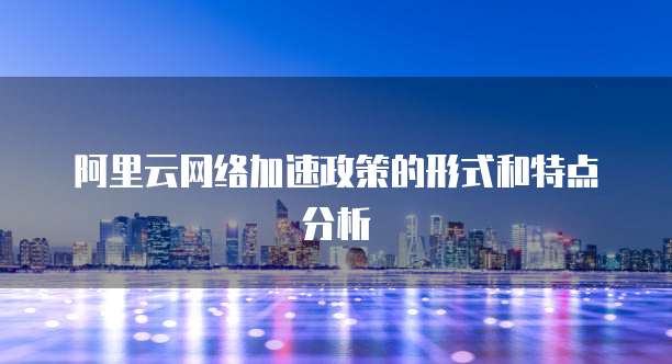 阿里云网络加速政策的形式和特点分析