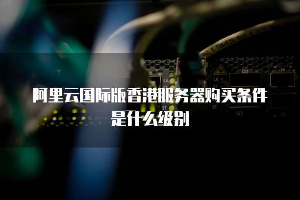 阿里云国际版香港服务器购买条件是什么级别