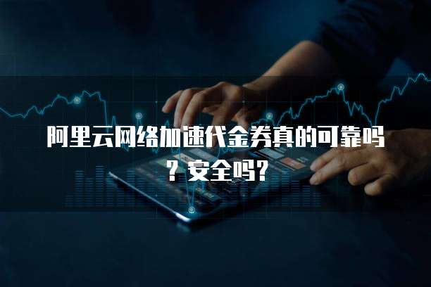 阿里云网络加速代金券真的可靠吗?安全吗?