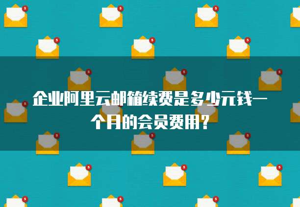 企业阿里云邮箱续费是多少元钱一个月的会员费用?