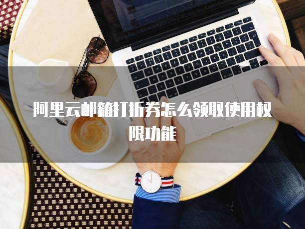 阿里云邮箱打折券怎么领取使用权限功能