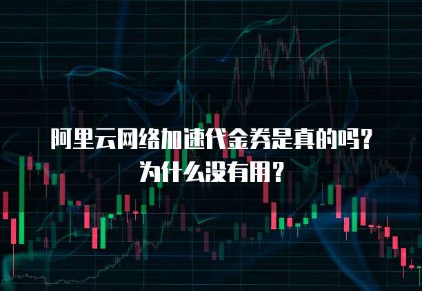 阿里云网络加速代金券是真的吗?为什么没有用?