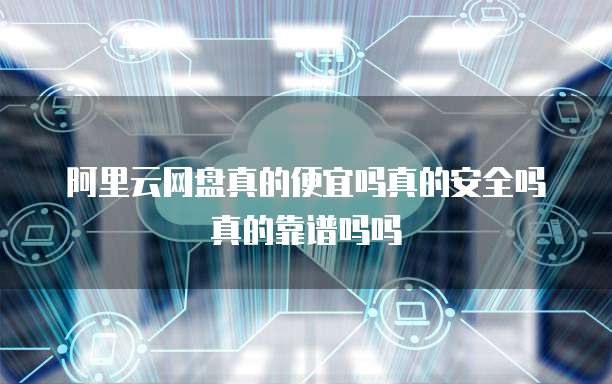 阿里云网盘真的便宜吗真的安全吗真的靠谱吗吗