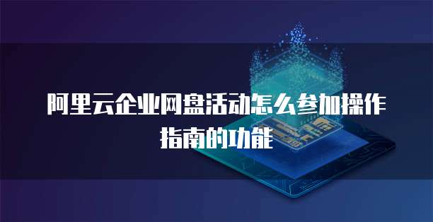 阿里云企业网盘活动怎么参加操作指南的功能