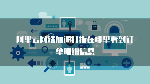 阿里云网络加速打折在哪里看到订单明细信息