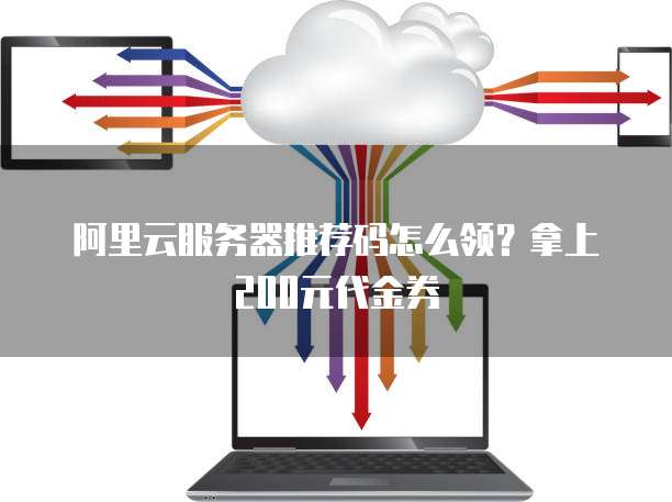 阿里云服务器推荐码怎么领?拿上200元代金券