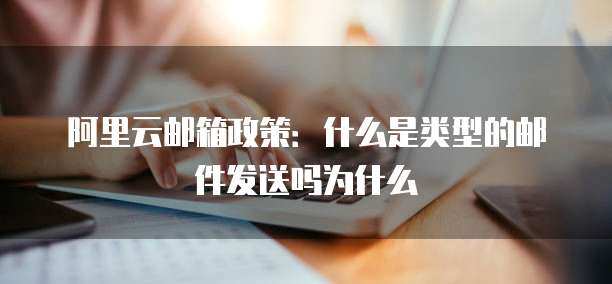 阿里云邮箱政策:什么是类型的邮件发送吗为什么