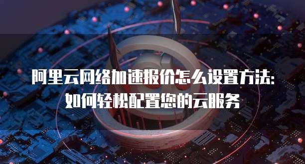阿里云网络加速报价怎么设置方法:如何轻松配置您的云服务