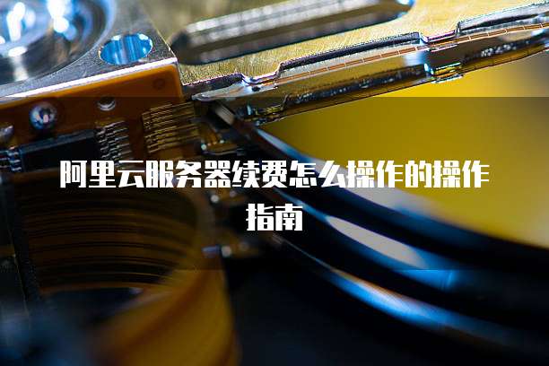 阿里云服务器续费怎么操作的操作指南