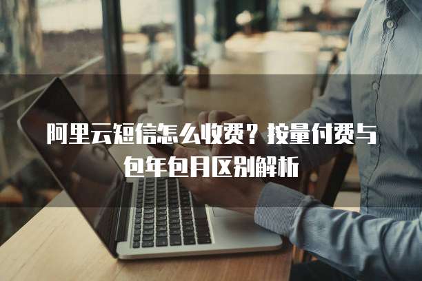 阿里云短信怎么收费?按量付费与包年包月区别解析