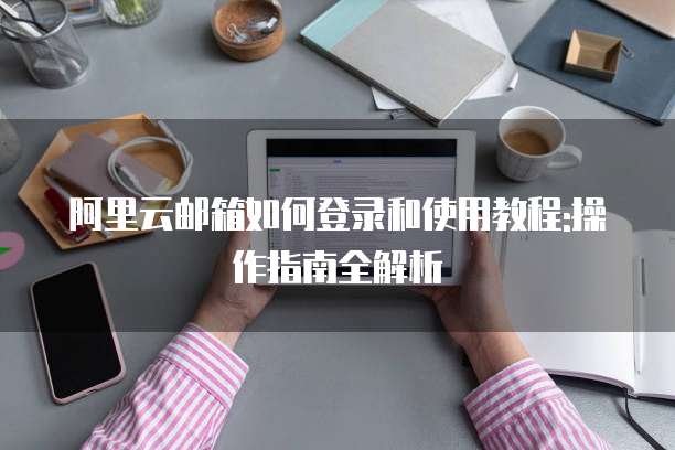 阿里云邮箱如何登录和使用教程:操作指南全解析