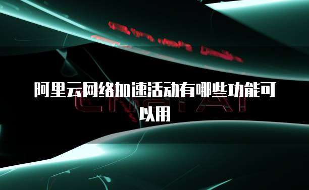 阿里云网络加速活动有哪些功能可以用