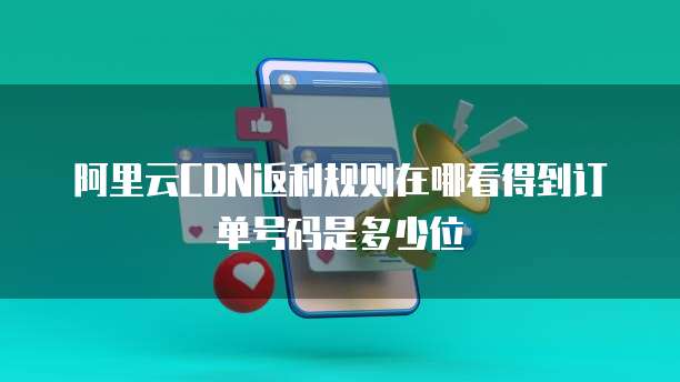 阿里云CDN返利规则在哪看得到订单号码是多少位