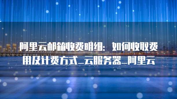 阿里云邮箱收费明细:如何收取费用及计费方式_云服务器_阿里云