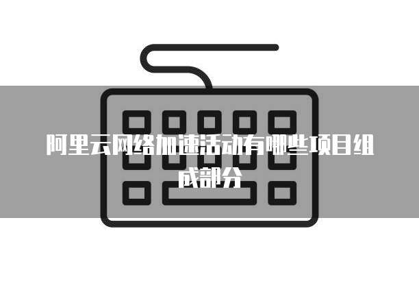 阿里云网络加速活动有哪些项目组成部分