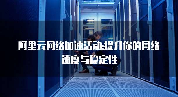 阿里云网络加速活动:提升你的网络速度与稳定性