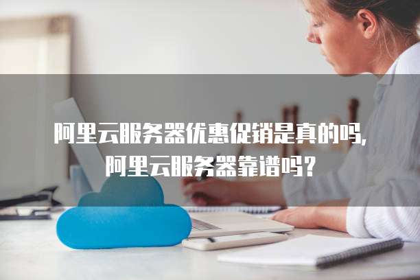 阿里云服务器优惠促销是真的吗,阿里云服务器靠谱吗?