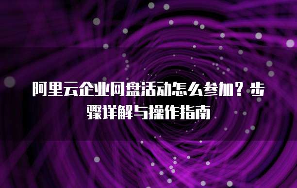 阿里云企业网盘活动怎么参加?步骤详解与操作指南