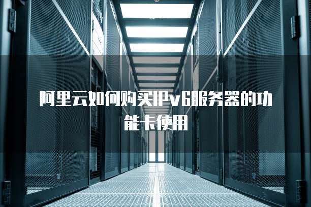 阿里云如何购买IPv6服务器的功能卡使用