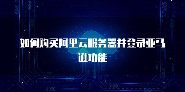 如何购买阿里云服务器并登录亚马逊功能