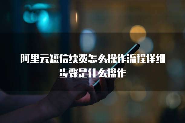 阿里云短信续费怎么操作流程详细步骤是什么操作