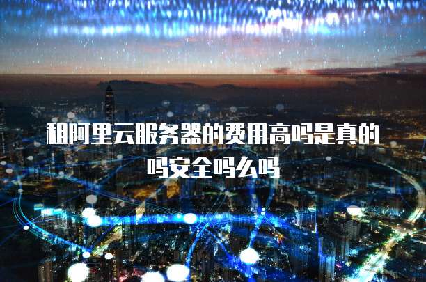 租阿里云服务器的费用高吗是真的吗安全吗么吗