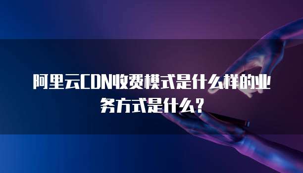 阿里云CDN收费模式是什么样的业务方式是什么?