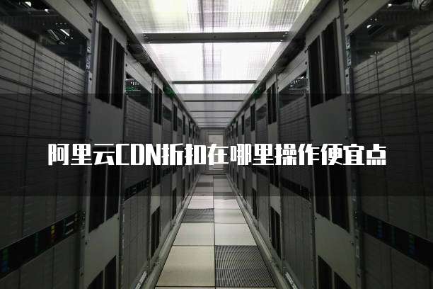 阿里云CDN折扣在哪里操作便宜点