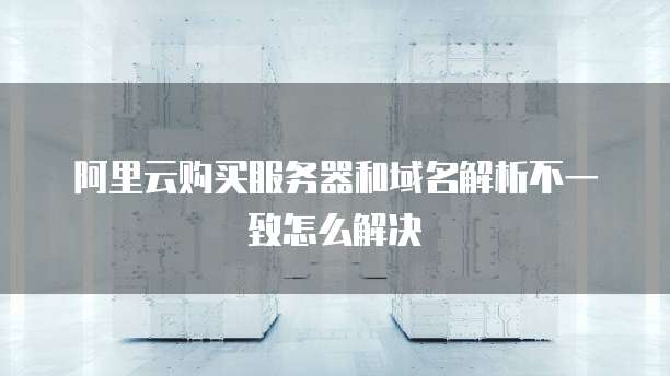 阿里云购买服务器和域名解析不一致怎么解决