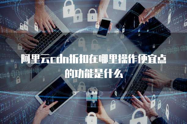 阿里云cdn折扣在哪里操作便宜点的功能是什么