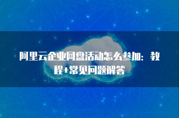 阿里云企业网盘活动怎么参加:教程+常见问题解答