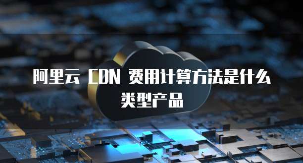 阿里云 CDN 费用计算方法是什么类型产品