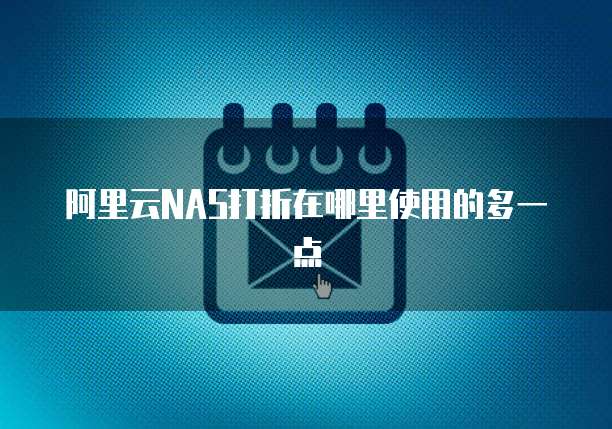 阿里云NAS打折在哪里使用的多一点