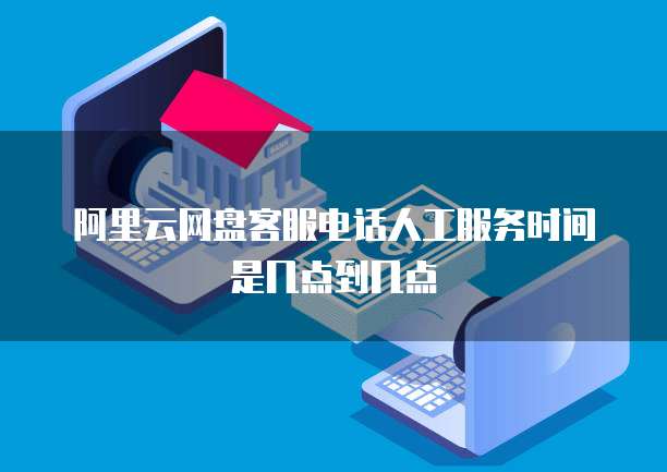 阿里云网盘客服电话人工服务时间是几点到几点