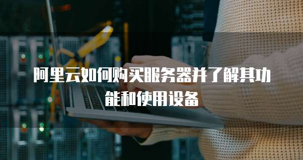 阿里云如何购买服务器并了解其功能和使用设备