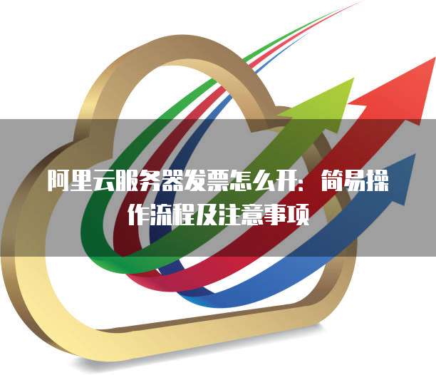 阿里云服务器发票怎么开:简易操作流程及注意事项