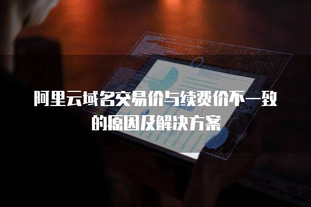 阿里云域名交易价与续费价不一致的原因及解决方案