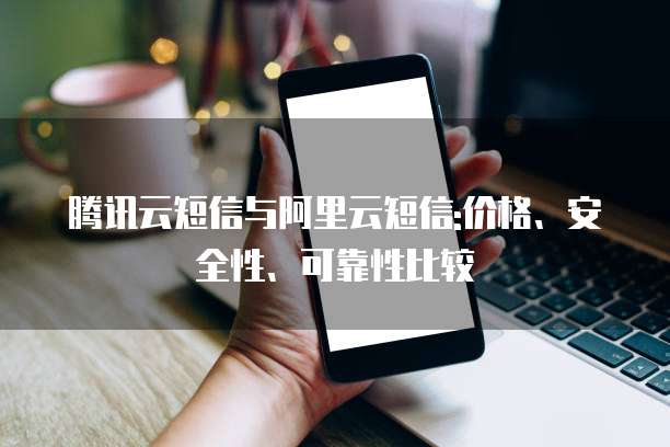 腾讯云短信与阿里云短信:价格、安全性、可靠性比较