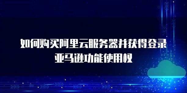 如何购买阿里云服务器并获得登录亚马逊功能使用权