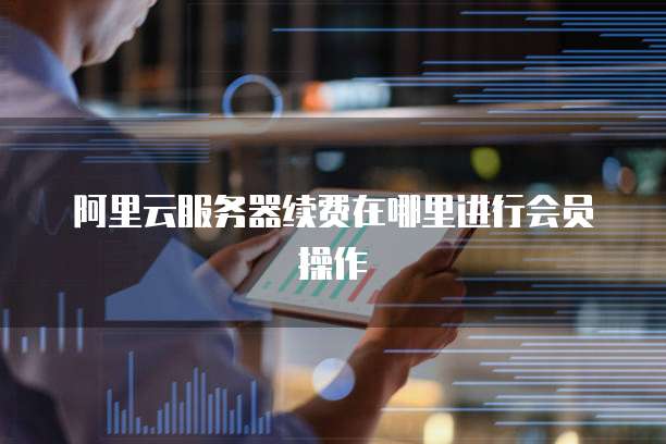 阿里云服务器续费在哪里进行会员操作
