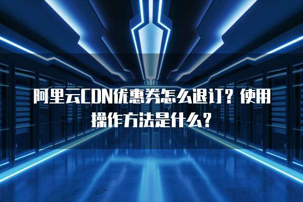 阿里云CDN优惠券怎么退订?使用操作方法是什么?