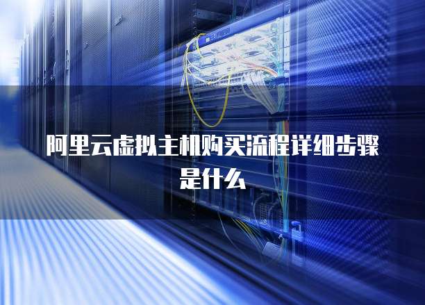阿里云虚拟主机购买流程详细步骤是什么